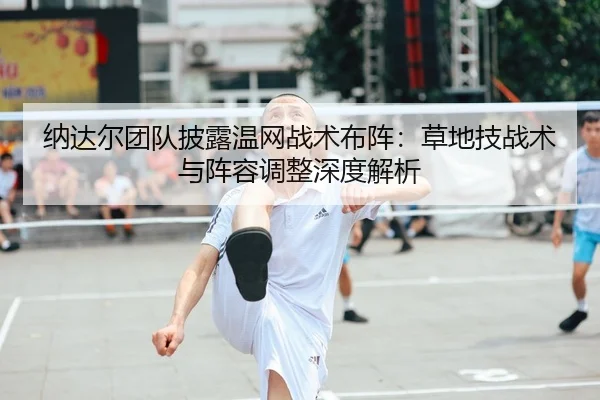 纳达尔团队披露温网战术布阵：草地技战术与阵容调整深度解析