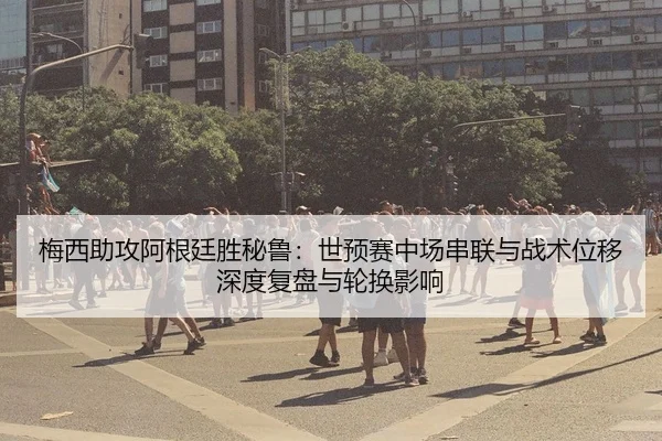 梅西助攻阿根廷胜秘鲁：世预赛中场串联与战术位移深度复盘与轮换影响